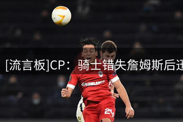 [流言板]CP：骑士错失詹姆斯后迅速转向，签海佐尼亚补强锋线